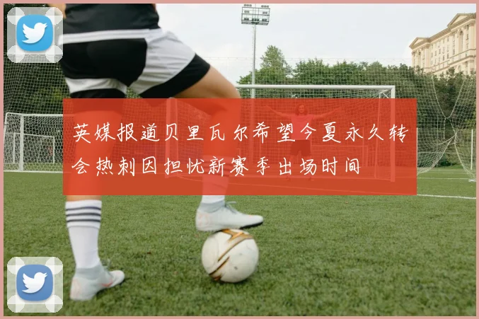 英媒报道贝里瓦尔希望今夏永久转会热刺因担忧新赛季出场时间