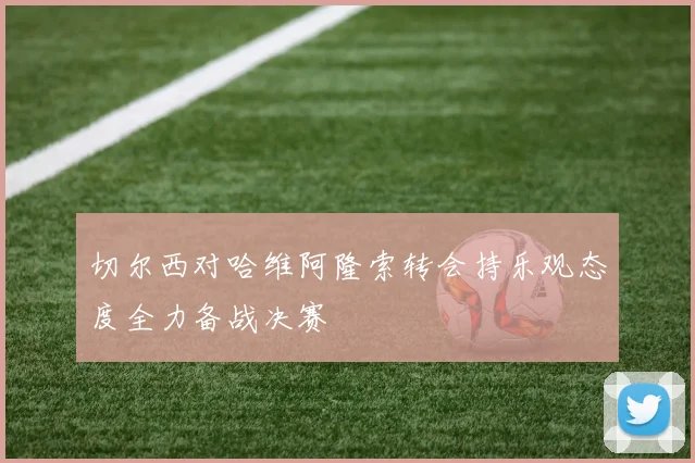 切尔西对哈维阿隆索转会持乐观态度全力备战决赛