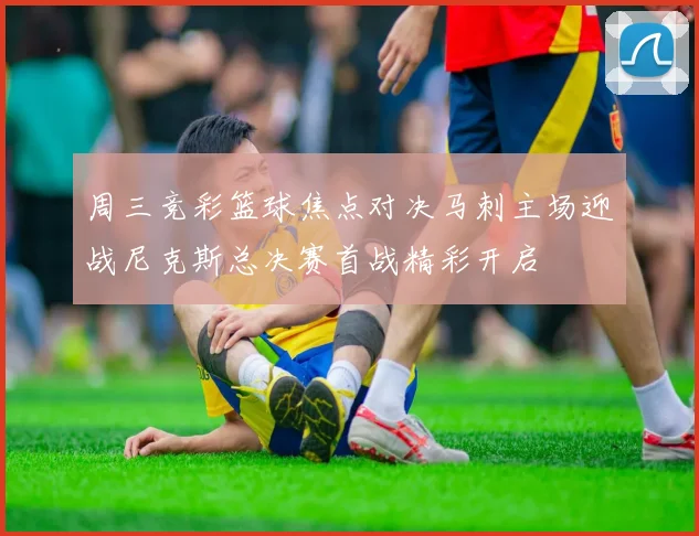 周三竞彩篮球焦点对决马刺主场迎战尼克斯总决赛首战精彩开启