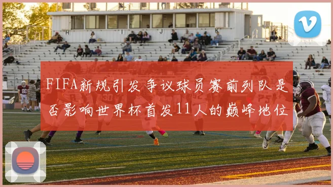 FIFA新规引发争议球员赛前列队是否影响世界杯首发11人的巅峰地位
