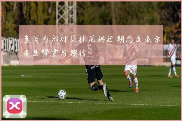皇马内部对贝林厄姆近期态度表示高度赞赏与期待