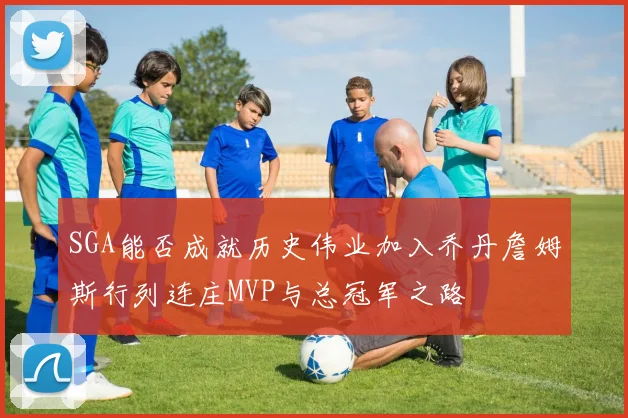 SGA能否成就历史伟业加入乔丹詹姆斯行列连庄MVP与总冠军之路