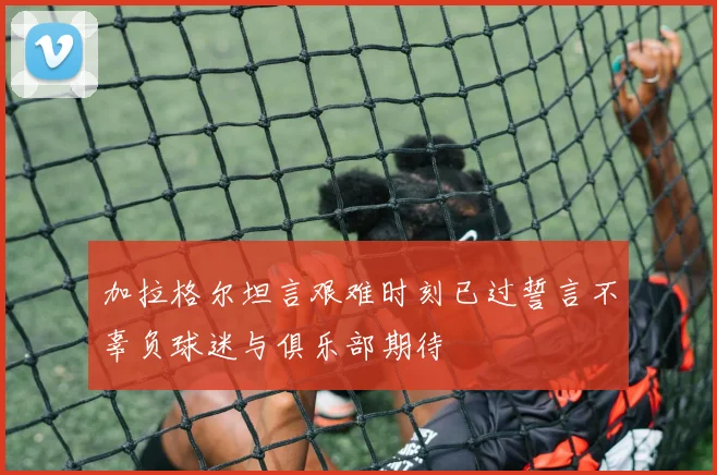 加拉格尔坦言艰难时刻已过誓言不辜负球迷与俱乐部期待