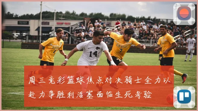 周三竞彩篮球焦点对决骑士全力以赴力争胜利活塞面临生死考验