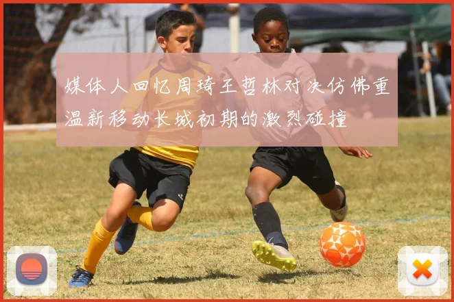 媒体人回忆周琦王哲林对决仿佛重温新移动长城初期的激烈碰撞